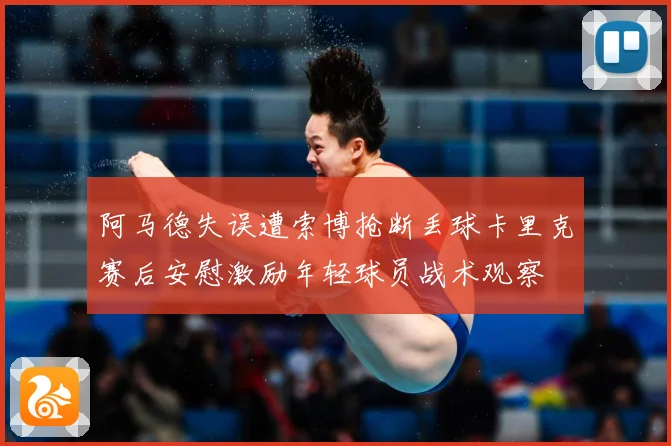 阿马德失误遭索博抢断丢球卡里克赛后安慰激励年轻球员战术观察