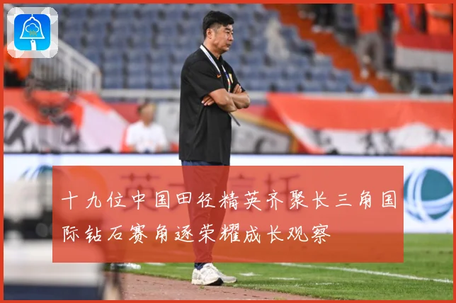 十九位中国田径精英齐聚长三角国际钻石赛角逐荣耀成长观察