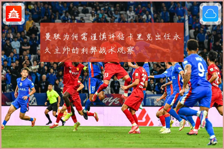 曼联为何需谨慎评估卡里克出任永久主帅的利弊战术观察