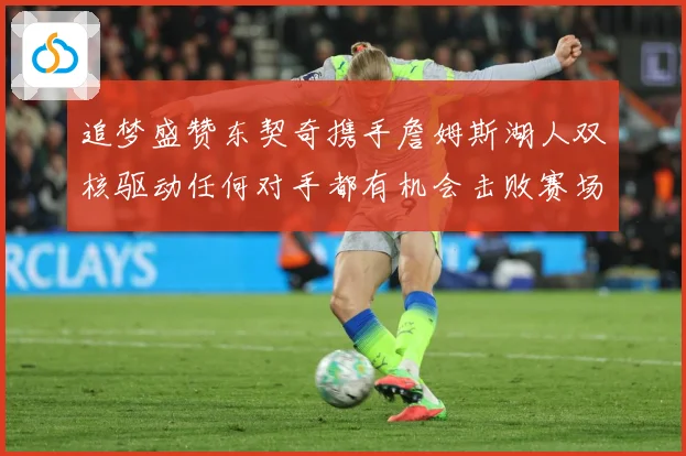 追梦盛赞东契奇携手詹姆斯湖人双核驱动任何对手都有机会击败赛场复盘